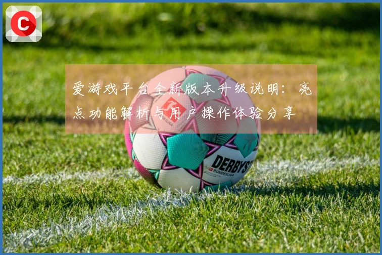 爱游戏平台全新版本升级说明：亮点功能解析与用户操作体验分享